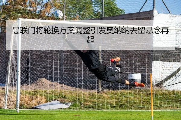 曼联门将轮换方案调整引发奥纳纳去留悬念再起