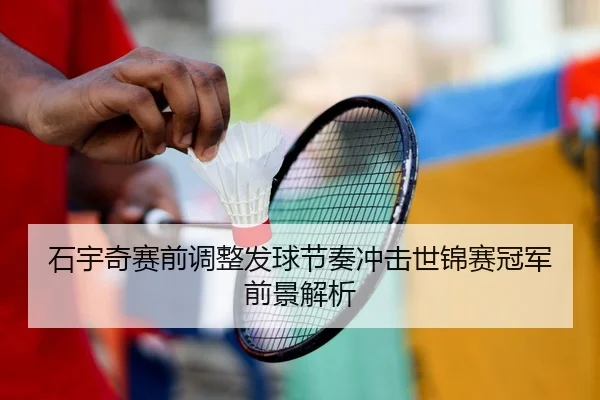 石宇奇赛前调整发球节奏冲击世锦赛冠军前景解析