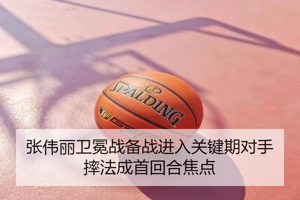 张伟丽卫冕战备战进入关键期对手摔法成首回合焦点
