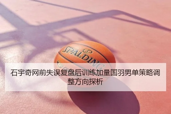 石宇奇网前失误复盘后训练加量国羽男单策略调整方向探析