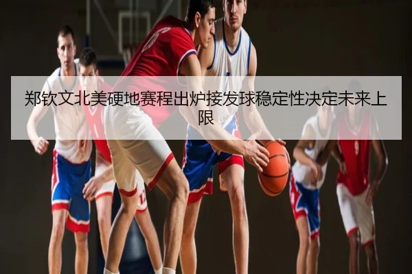 郑钦文北美硬地赛程出炉接发球稳定性决定未来上限