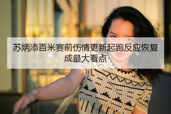 苏炳添百米赛前伤情更新起跑反应恢复成最大看点