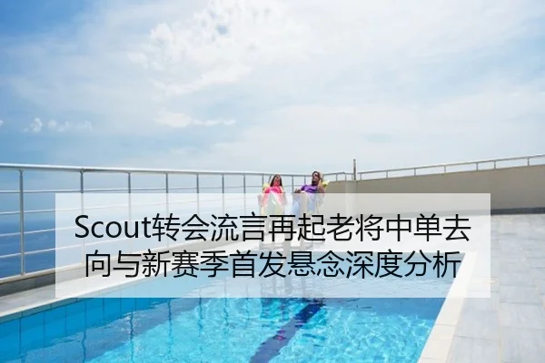 Scout转会流言再起老将中单去向与新赛季首发悬念深度分析