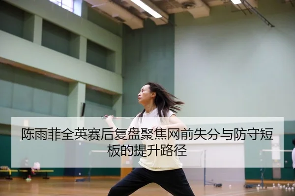 陈雨菲全英赛后复盘聚焦网前失分与防守短板的提升路径