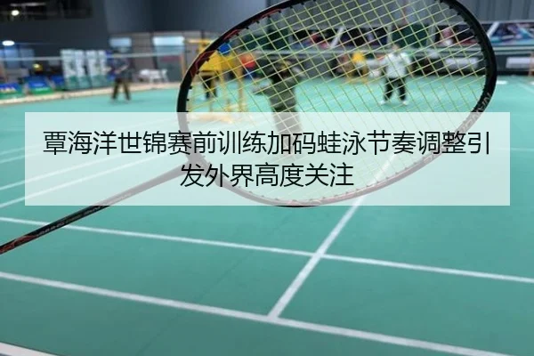 覃海洋世锦赛前训练加码蛙泳节奏调整引发外界高度关注