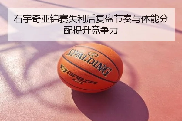 石宇奇亚锦赛失利后复盘节奏与体能分配提升竞争力