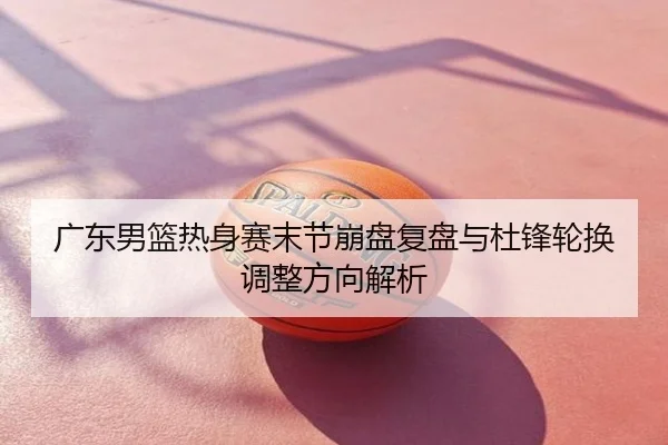 广东男篮热身赛末节崩盘复盘与杜锋轮换调整方向解析