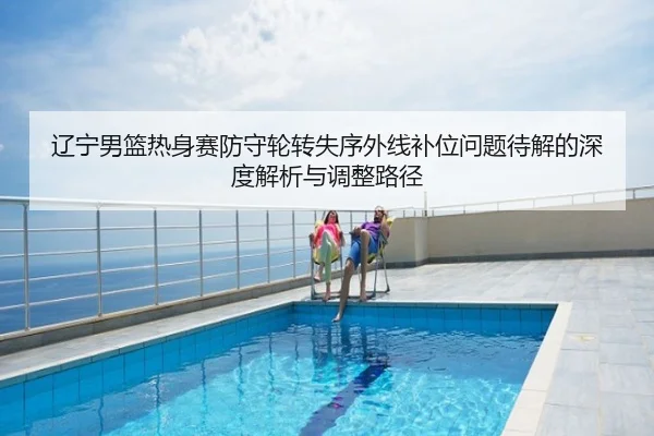 辽宁男篮热身赛防守轮转失序外线补位问题待解的深度解析与调整路径