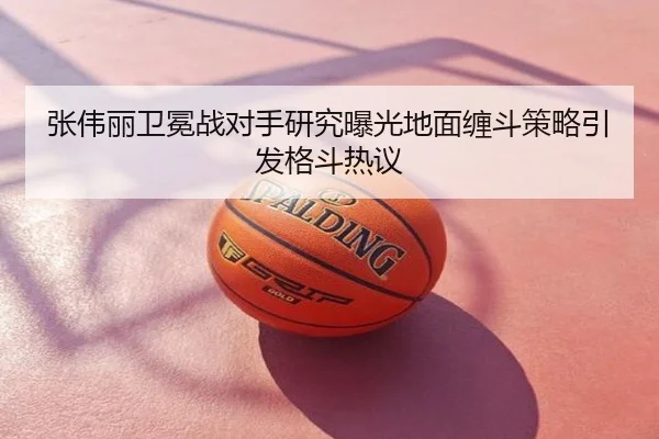 张伟丽卫冕战对手研究曝光地面缠斗策略引发格斗热议