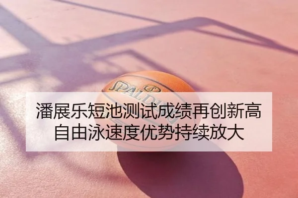 潘展乐短池测试成绩再创新高 自由泳速度优势持续放大
