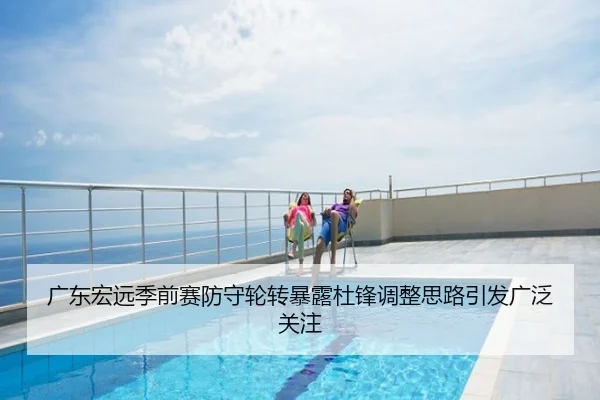 广东宏远季前赛防守轮转暴露杜锋调整思路引发广泛关注