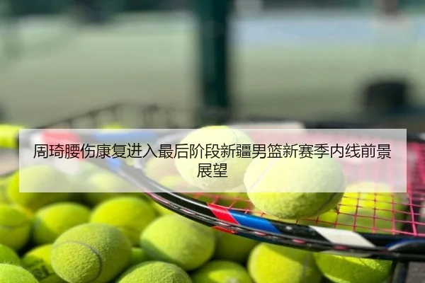 周琦腰伤康复进入最后阶段新疆男篮新赛季内线前景展望